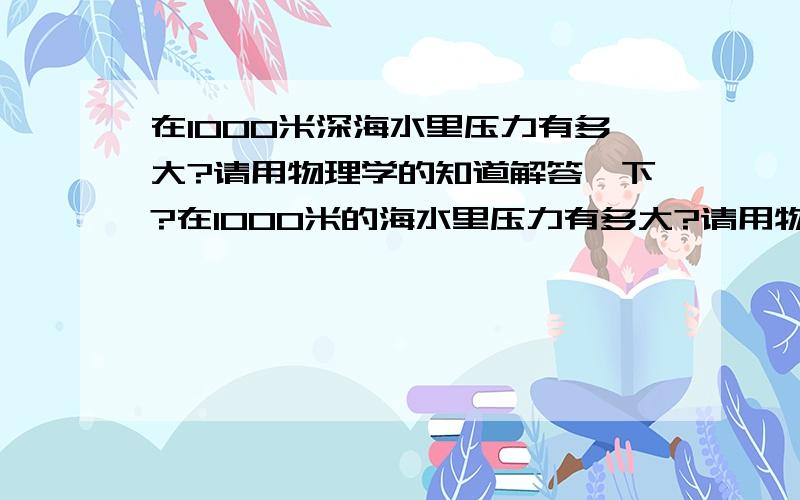 在1000米深海水里压力有多大?请用物理学的知道解答一下?在1000米的海水里压力有多大?请用物理学的知道解答一下?我10分重谢谢