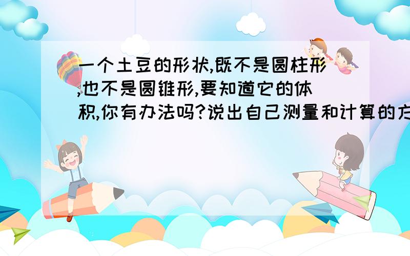 一个土豆的形状,既不是圆柱形,也不是圆锥形,要知道它的体积,你有办法吗?说出自己测量和计算的方法