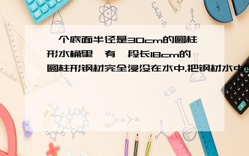 一个底面半径是30cm的圆柱形水桶里,有一段长18cm的圆柱形钢材完全浸没在水中.把钢材水中取出之后桶里的水下降了2厘米,这段钢材的底面积是多少材