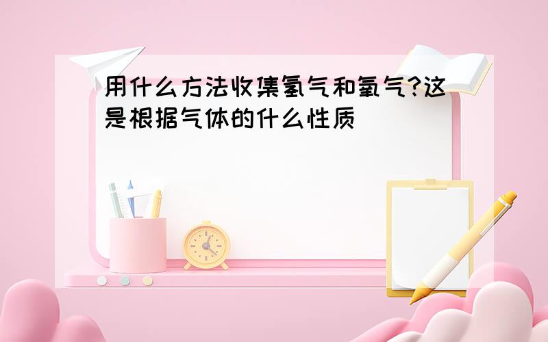 用什么方法收集氢气和氧气?这是根据气体的什么性质