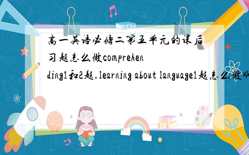 高一英语必修二第五单元的课后习题怎么做comprehending1和2题,learning about language1题怎么做啊.