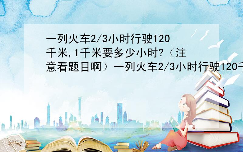 一列火车2/3小时行驶120千米,1千米要多少小时?（注意看题目啊）一列火车2/3小时行驶120千米,1千米要多少小时?要式子和算出的数的!