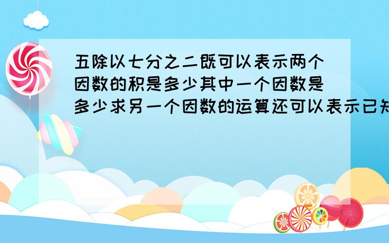 五除以七分之二既可以表示两个因数的积是多少其中一个因数是多少求另一个因数的运算还可以表示已知一个数的几分之几是多少求这个数?