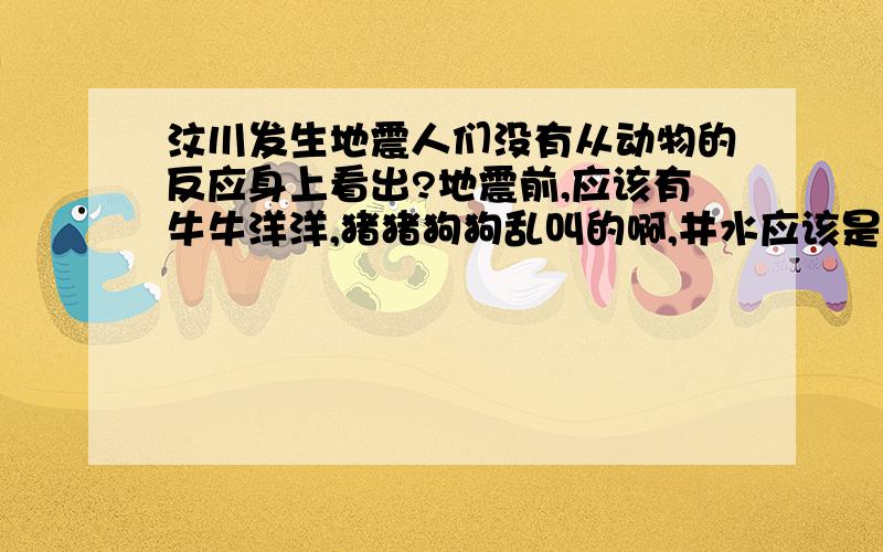 汶川发生地震人们没有从动物的反应身上看出?地震前,应该有牛牛洋洋,猪猪狗狗乱叫的啊,井水应该是满了 怎么那边的居民看不见还是没有这种现象?