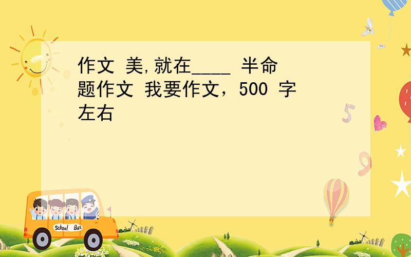 作文 美,就在____ 半命题作文 我要作文，500 字左右