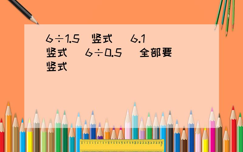 6÷1.5（竖式） 6.1（竖式） 6÷0.5 （全部要竖式）