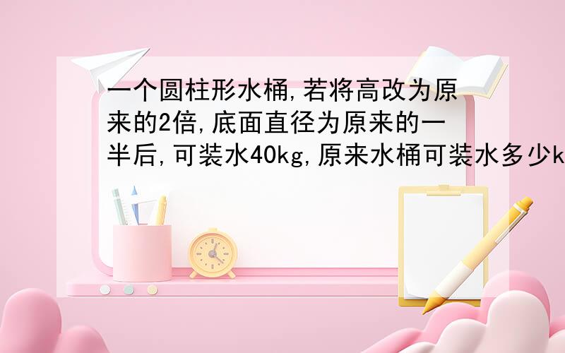 一个圆柱形水桶,若将高改为原来的2倍,底面直径为原来的一半后,可装水40kg,原来水桶可装水多少kg