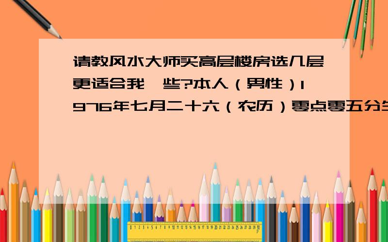 请教风水大师买高层楼房选几层更适合我一些?本人（男性）1976年七月二十六（农历）零点零五分生,爱人1979年四月初十晚上十点生.女儿2007年七月十三零点二十三生.楼层为28层,正门朝北.