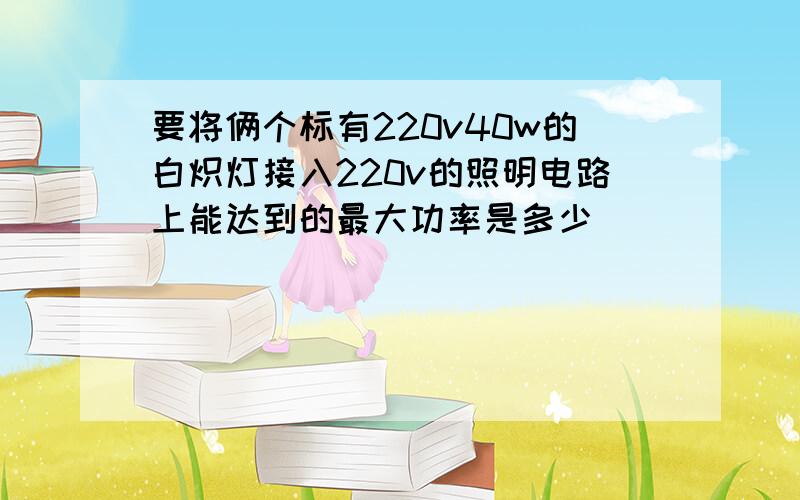 要将俩个标有220v40w的白炽灯接入220v的照明电路上能达到的最大功率是多少