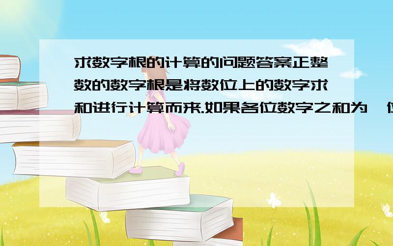 求数字根的计算的问题答案正整数的数字根是将数位上的数字求和进行计算而来.如果各位数字之和为一位的整数,那么这个整数就是这个数的数字根；如果之后为多位数,那么重复运用此规则