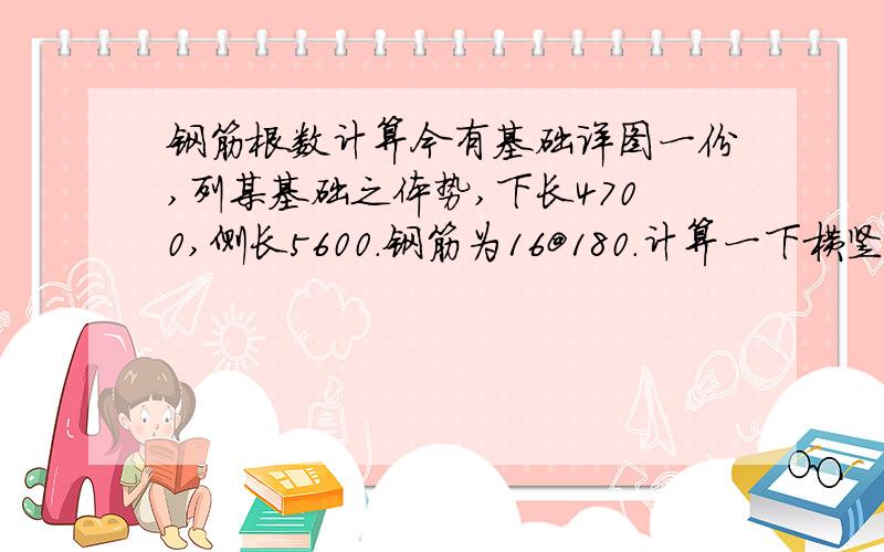 钢筋根数计算今有基础详图一份,列某基础之体势,下长4700,侧长5600.钢筋为16@180.计算一下横竖向钢筋分别为多少.余实地观测,南北向横排钢筋根数26.东西向竖排为32.余不得解,伏愿贤哲语之.南