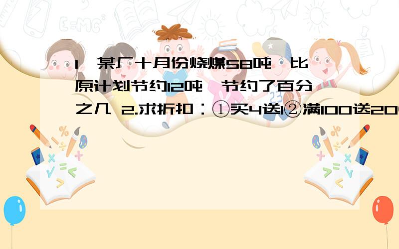 1、某厂十月份烧煤58吨,比原计划节约12吨,节约了百分之几 2.求折扣：①买4送1②满100送20③存100当150用1、某厂十月份烧煤58吨,比原计划节约12吨,节约了百分之几2.求折扣：①买4送1②满100送20