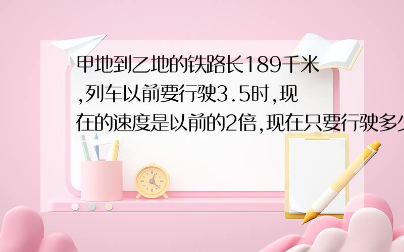 甲地到乙地的铁路长189千米,列车以前要行驶3.5时,现在的速度是以前的2倍,现在只要行驶多少时?方程也要,