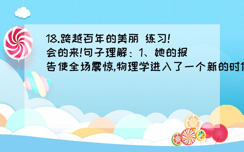 18.跨越百年的美丽 练习!会的来!句子理解：1、她的报告使全场震惊,物理学进入了一个新的时代,而她那美丽、庄重的形象也就从此定格在历史上,定格在每个人的心中.2、这点美丽的淡蓝色的