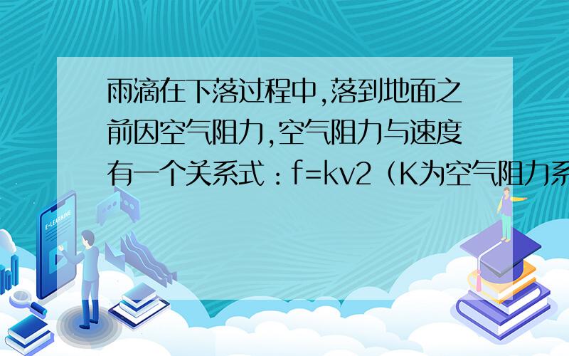 雨滴在下落过程中,落到地面之前因空气阻力,空气阻力与速度有一个关系式：f=kv2（K为空气阻力系数）,如果雨滴的质量为m,(v2是v的平方)