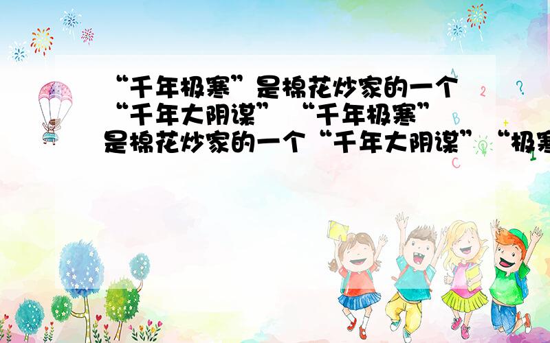 “千年极寒”是棉花炒家的一个“千年大阴谋” “千年极寒”是棉花炒家的一个“千年大阴谋”“极寒”未现,棉价已被炒高,想想股票市场里常有的猫腻--发布假消息---不难理解,这是国际棉