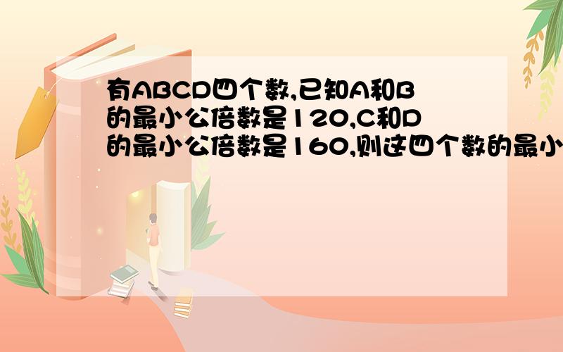 有ABCD四个数,已知A和B的最小公倍数是120,C和D的最小公倍数是160,则这四个数的最小公倍数是多少?