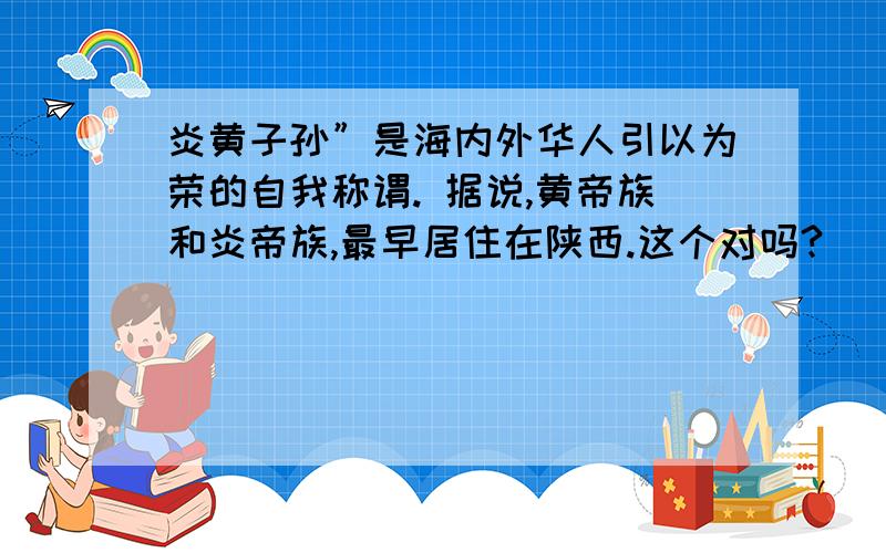 炎黄子孙”是海内外华人引以为荣的自我称谓. 据说,黄帝族和炎帝族,最早居住在陕西.这个对吗?