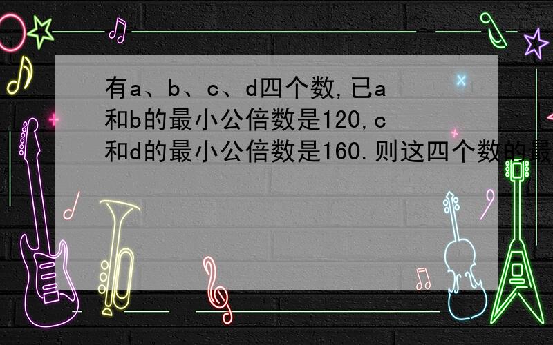 有a、b、c、d四个数,已a和b的最小公倍数是120,c和d的最小公倍数是160.则这四个数的最小公倍数是十万火急