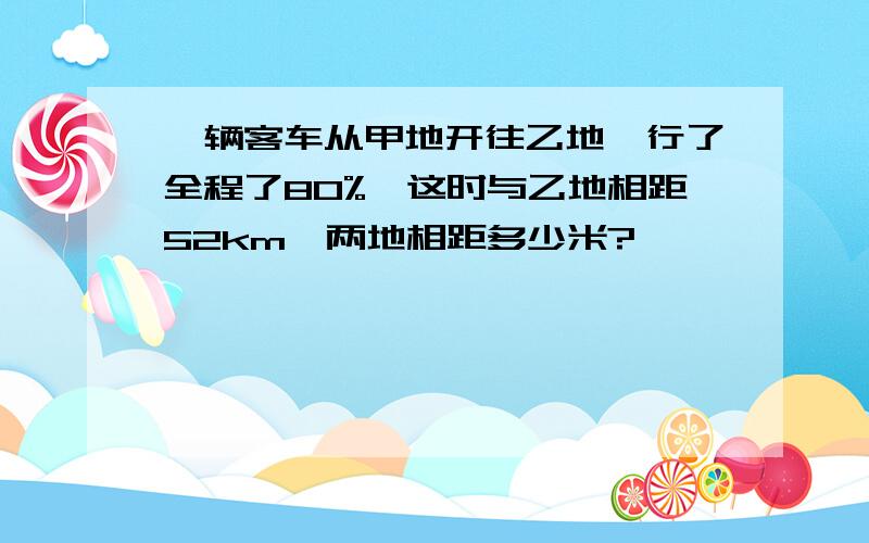 一辆客车从甲地开往乙地,行了全程了80%,这时与乙地相距52km,两地相距多少米?