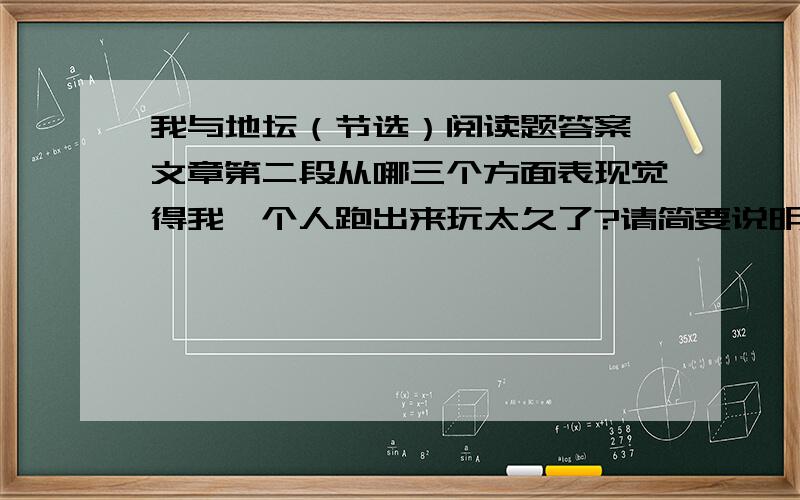 我与地坛（节选）阅读题答案,文章第二段从哪三个方面表现觉得我一个人跑出来玩太久了?请简要说明.二,文章四,五段孩子,老人,热恋中的情人分别体现了什么样的人生态度.三,综观全文,作者