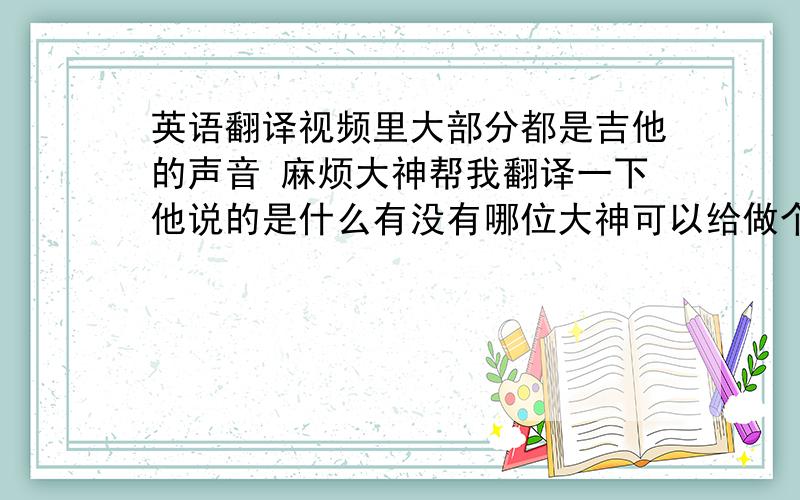 英语翻译视频里大部分都是吉他的声音 麻烦大神帮我翻译一下他说的是什么有没有哪位大神可以给做个中文字幕的？800分悬赏都给你都行！