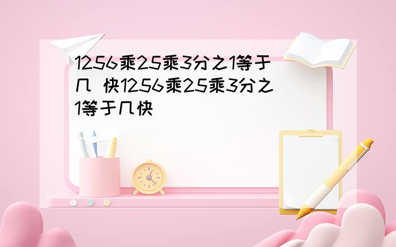 1256乘25乘3分之1等于几 快1256乘25乘3分之1等于几快