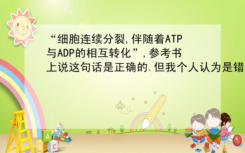 “细胞连续分裂,伴随着ATP与ADP的相互转化”,参考书上说这句话是正确的.但我个人认为是错误的.因为我想细胞分裂需要能量,只能ATP转化为ADP,并没有ADP转化为ATP啊?根本就谈不上相互转化.