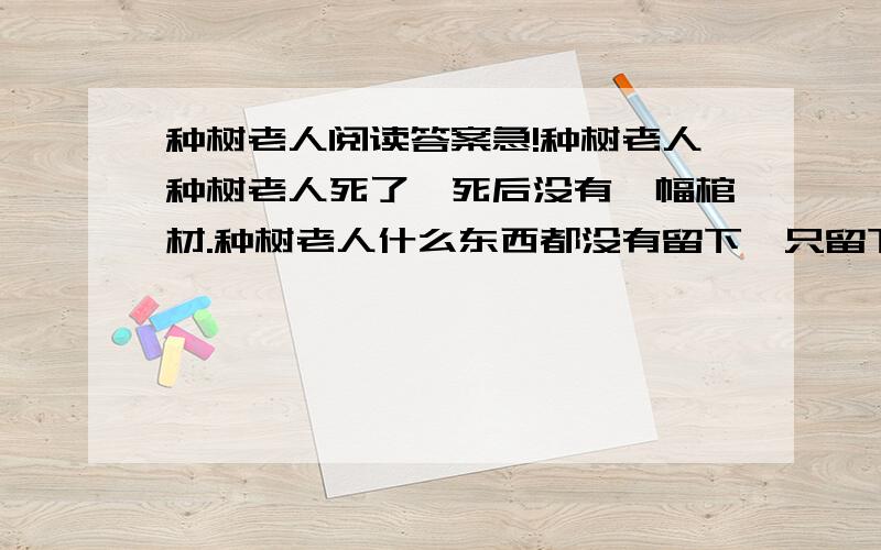 种树老人阅读答案急!种树老人种树老人死了,死后没有一幅棺材.种树老人什么东西都没有留下,只留下一片树林.种树老人一辈子什么都不会做,只会种树.解放前种树为了娶媳妇,但没有娶上；