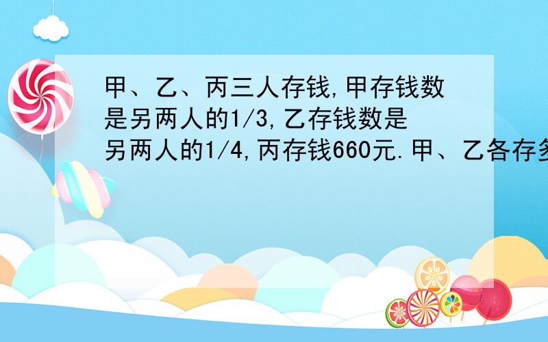 甲、乙、丙三人存钱,甲存钱数是另两人的1/3,乙存钱数是另两人的1/4,丙存钱660元.甲、乙各存多少元?