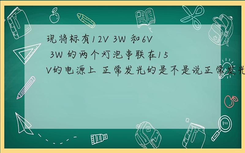 现将标有12V 3W 和6V 3W 的两个灯泡串联在15V的电源上 正常发光的是不是说正常发光看电压么 这怎么又比电流了?正常发光到底和什么有关呢为什么要那么算啊拜托一楼可不可以负责一点