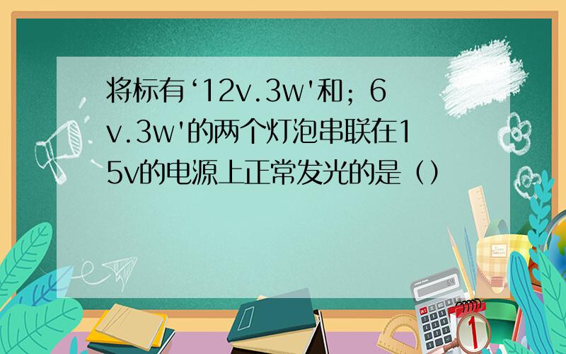 将标有‘12v.3w'和；6v.3w'的两个灯泡串联在15v的电源上正常发光的是（）