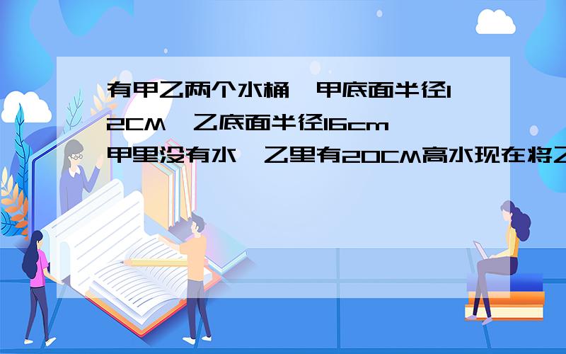 有甲乙两个水桶,甲底面半径12CM,乙底面半径16cm,甲里没有水,乙里有20CM高水现在将乙里的水倒给甲一部分,使两桶水高相同,问甲里有多少立方CM水?