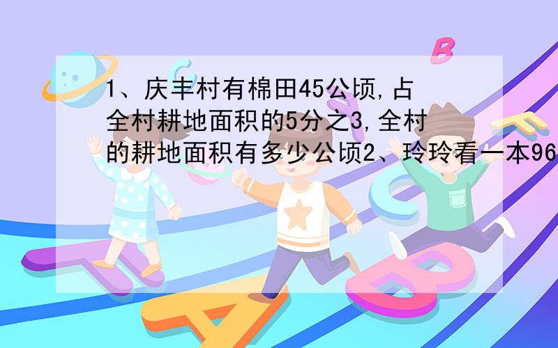 1、庆丰村有棉田45公顷,占全村耕地面积的5分之3,全村的耕地面积有多少公顷2、玲玲看一本96页的故事书,已经看了全书的百分之25,已经看了多少页3、修一条水渠,已经修了250米,还剩下150米没