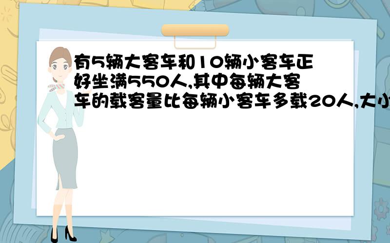 有5辆大客车和10辆小客车正好坐满550人,其中每辆大客车的载客量比每辆小客车多载20人,大小各载客多少人不要用方程