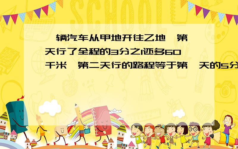 一辆汽车从甲地开往乙地,第一天行了全程的3分之1还多60千米,第二天行的路程等于第一天的5分之3.第二天行的路程是全程的几分之几又多少千米?