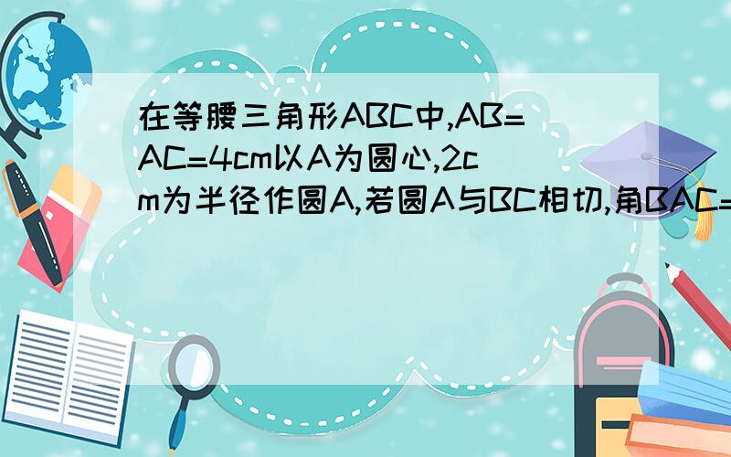 在等腰三角形ABC中,AB=AC=4cm以A为圆心,2cm为半径作圆A,若圆A与BC相切,角BAC=___当___