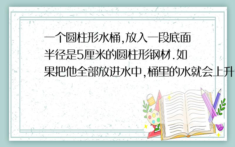 一个圆柱形水桶,放入一段底面半径是5厘米的圆柱形钢材.如果把他全部放进水中,桶里的水就会上升9厘米,（水没有溢出）如果把水中的钢材露出水面8厘米,这时桶里的水就下降4厘米,求圆柱形