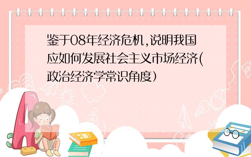 鉴于08年经济危机,说明我国应如何发展社会主义市场经济(政治经济学常识角度）