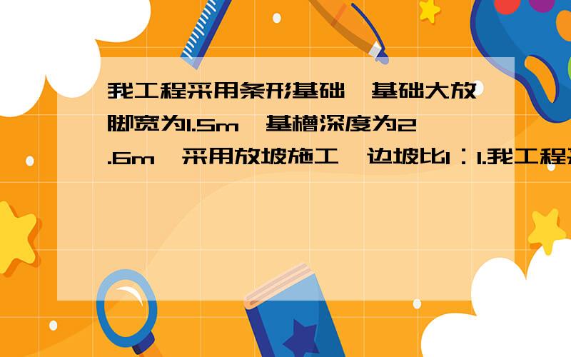 我工程采用条形基础,基础大放脚宽为1.5m,基槽深度为2.6m,采用放坡施工,边坡比1：1.我工程采用条形基础,基础大放脚宽为1.5m,基槽深度为2.6m,采用放坡施工,边坡比1：1,基础施工工作面为15cm,计