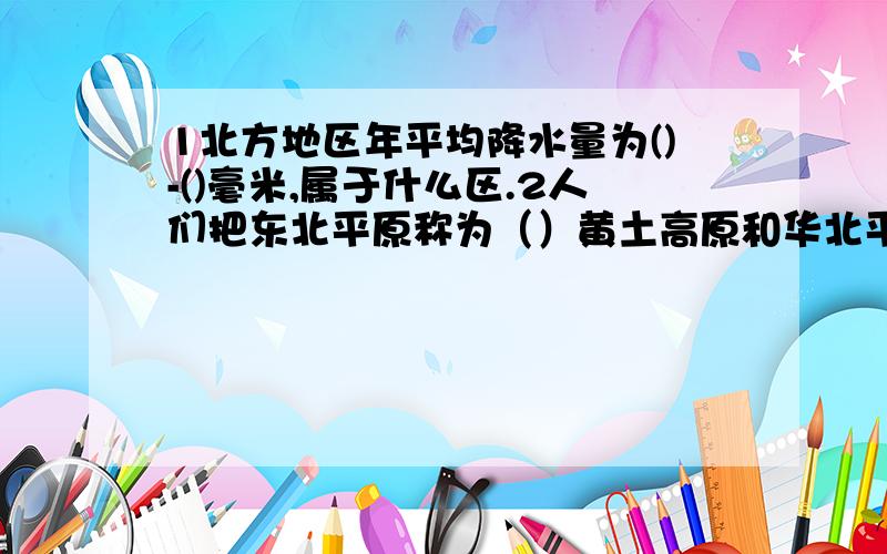 1北方地区年平均降水量为()-()毫米,属于什么区.2人们把东北平原称为（）黄土高原和华北平原称为（）