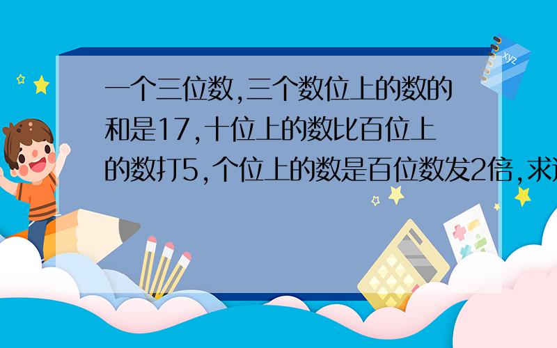 一个三位数,三个数位上的数的和是17,十位上的数比百位上的数打5,个位上的数是百位数发2倍,求这个三位数.