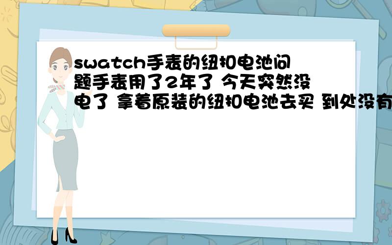 swatch手表的纽扣电池问题手表用了2年了 今天突然没电了 拿着原装的纽扣电池去买 到处没有卖的 最后没办法 找了修表的师傅拿了两个小的纽扣电池对到一起安进去了（原来的电池是一个的