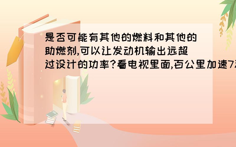 是否可能有其他的燃料和其他的助燃剂,可以让发动机输出远超过设计的功率?看电视里面,百公里加速7秒,6秒多的车,很羡慕,自己开的是炒鸡肉的小凯越~于是基于我已知的下面几点,我有一个想