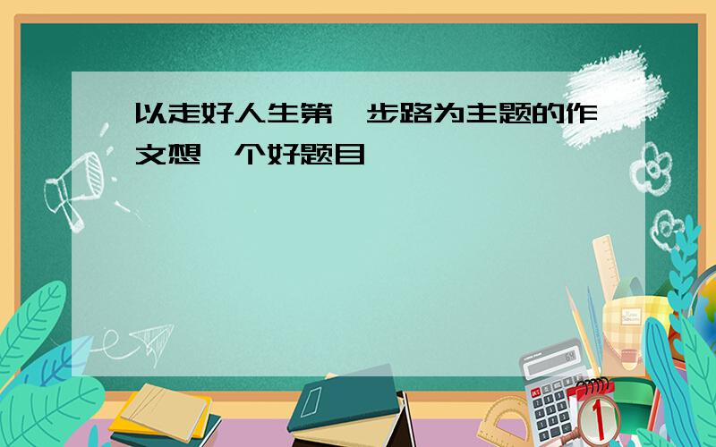 以走好人生第一步路为主题的作文想一个好题目