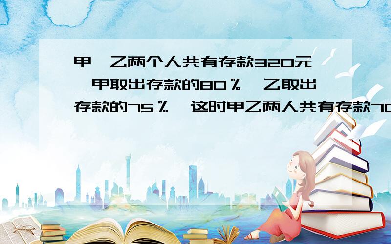 甲、乙两个人共有存款320元,甲取出存款的80％,乙取出存款的75％,这时甲乙两人共有存款70元,2人各有多