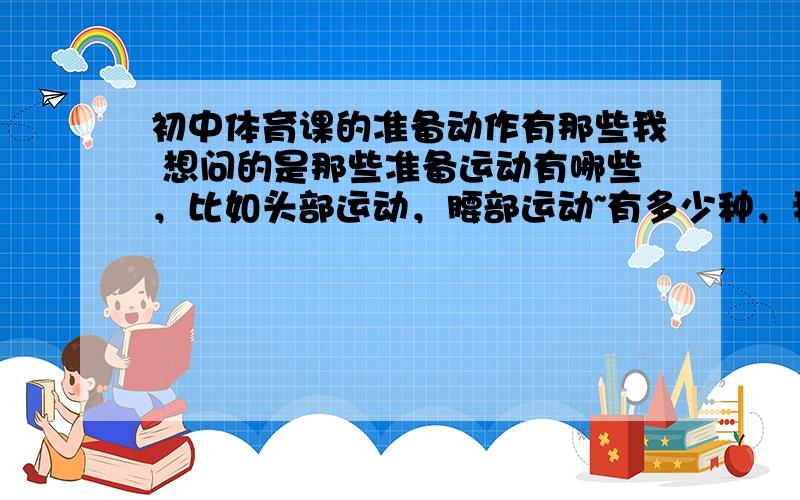 初中体育课的准备动作有那些我 想问的是那些准备运动有哪些，比如头部运动，腰部运动~有多少种，我是一个体育委员。平时体育课时要带头做。