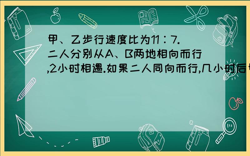 甲、乙步行速度比为11∶7.二人分别从A、B两地相向而行,2小时相遇.如果二人同向而行,几小时后甲追上乙