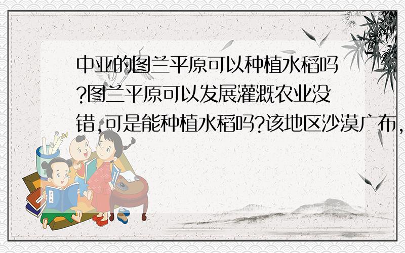 中亚的图兰平原可以种植水稻吗?图兰平原可以发展灌溉农业没错,可是能种植水稻吗?该地区沙漠广布,为温带大陆性气候,我觉得不适合种植水稻.可是我做到的一道高考题说：图兰平原可以种