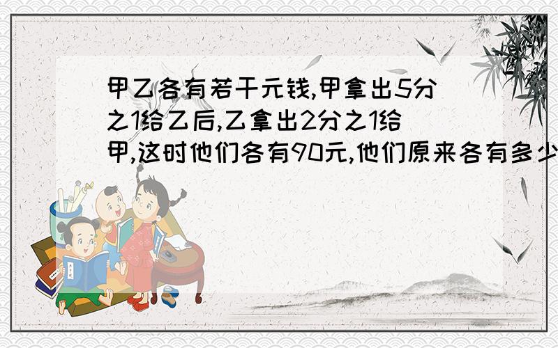 甲乙各有若干元钱,甲拿出5分之1给乙后,乙拿出2分之1给甲,这时他们各有90元,他们原来各有多少元?要还原法